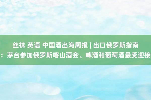 丝袜 英语 中国酒出海周报 | 出口俄罗斯指南：茅台参加俄罗斯喀山酒会、啤酒和葡萄酒最受迎接