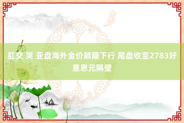 肛交 哭 亚盘海外金价颠簸下行 尾盘收至2783好意思元隔壁