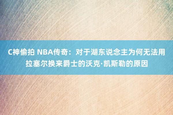 C神偷拍 NBA传奇：对于湖东说念主为何无法用拉塞尔换来爵士的沃克·凯斯勒的原因