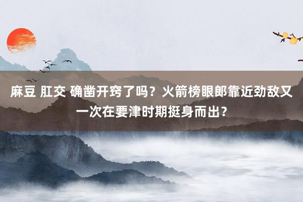 麻豆 肛交 确凿开窍了吗？火箭榜眼郎靠近劲敌又一次在要津时期挺身而出？