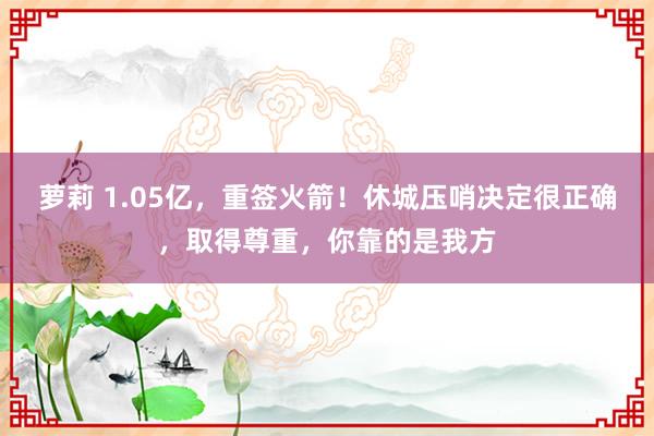 萝莉 1.05亿，重签火箭！休城压哨决定很正确，取得尊重，你靠的是我方