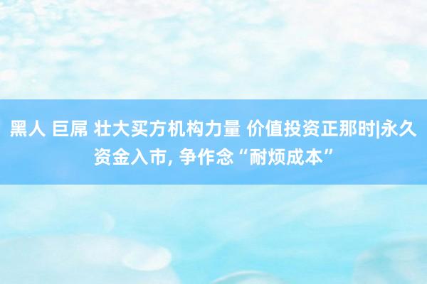 黑人 巨屌 壮大买方机构力量 价值投资正那时|永久资金入市， 争作念“耐烦成本”