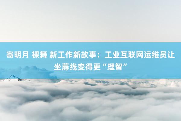 寄明月 裸舞 新工作新故事：工业互联网运维员让坐蓐线变得更“理智”