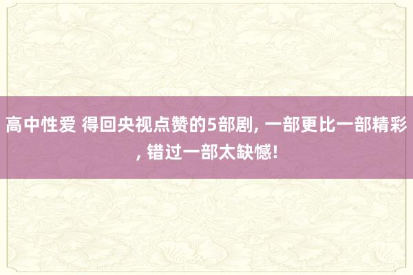 高中性爱 得回央视点赞的5部剧， 一部更比一部精彩， 错过一部太缺憾!