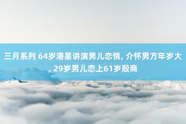 三月系列 64岁港星讲演男儿恋情， 介怀男方年岁大， 29岁男儿恋上61岁殷商