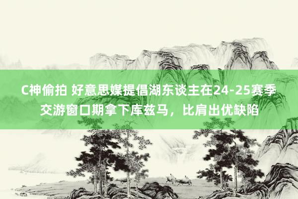 C神偷拍 好意思媒提倡湖东谈主在24-25赛季交游窗口期拿下库兹马，比肩出优缺陷