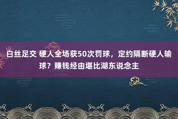 白丝足交 硬人全场获50次罚球，定约隔断硬人输球？赚钱经由堪比湖东说念主