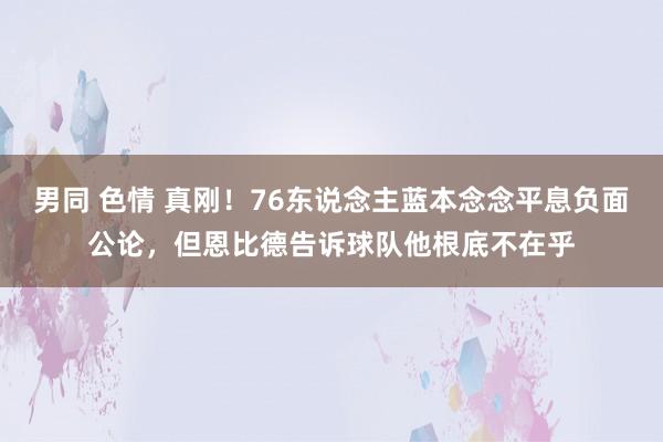 男同 色情 真刚！76东说念主蓝本念念平息负面公论，但恩比德告诉球队他根底不在乎