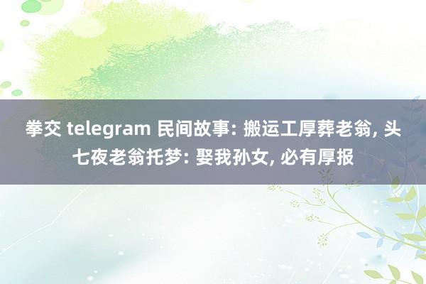 拳交 telegram 民间故事: 搬运工厚葬老翁， 头七夜老翁托梦: 娶我孙女， 必有厚报