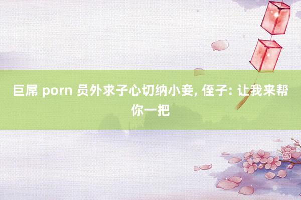 巨屌 porn 员外求子心切纳小妾， 侄子: 让我来帮你一把