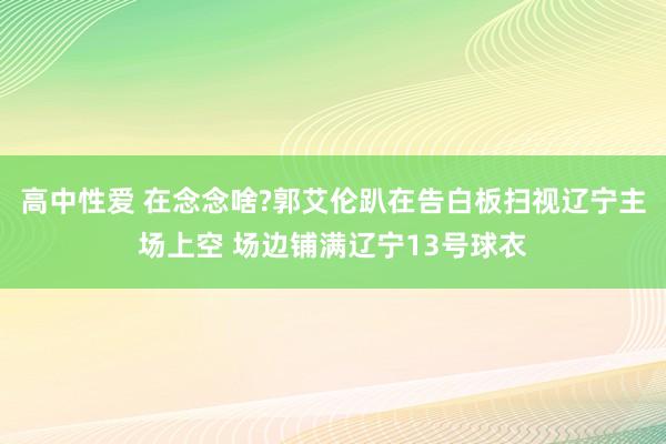 高中性爱 在念念啥?郭艾伦趴在告白板扫视辽宁主场上空 场边铺满辽宁13号球衣