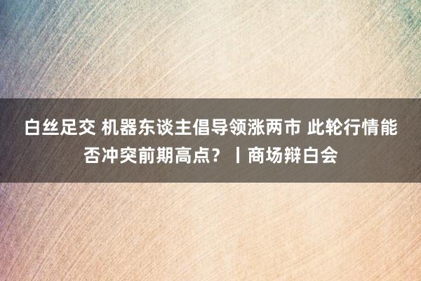 白丝足交 机器东谈主倡导领涨两市 此轮行情能否冲突前期高点？丨商场辩白会