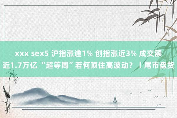 xxx sex5 沪指涨逾1% 创指涨近3% 成交额近1.7万亿 “超等周”若何顶住高波动？丨尾市盘货