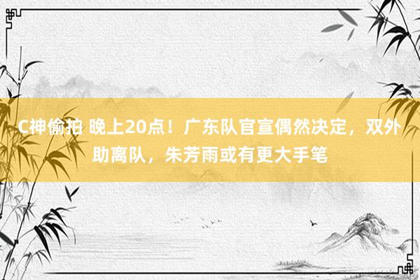 C神偷拍 晚上20点！广东队官宣偶然决定，双外助离队，朱芳雨或有更大手笔