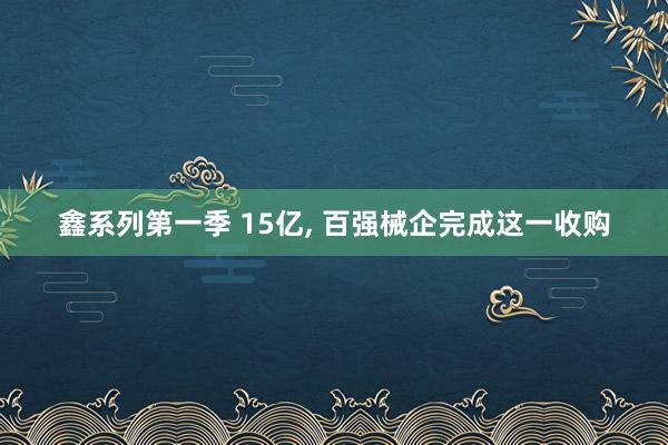 鑫系列第一季 15亿， 百强械企完成这一收购