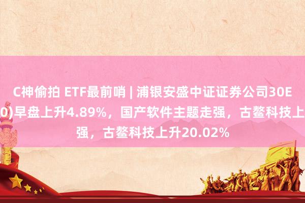 C神偷拍 ETF最前哨 | 浦银安盛中证证券公司30ETF(516730)早盘上升4.89%，国产软件主题走强，古鳌科技上升20.02%