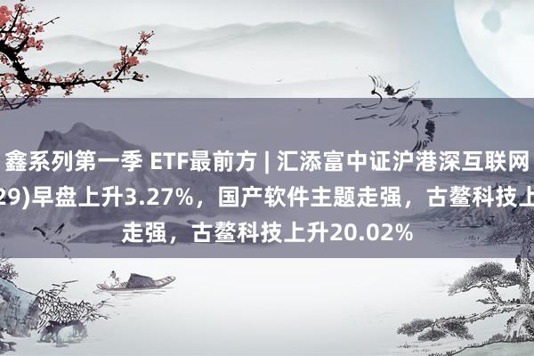 鑫系列第一季 ETF最前方 | 汇添富中证沪港深互联网ETF(159729)早盘上升3.27%，国产软件主题走强，古鳌科技上升20.02%