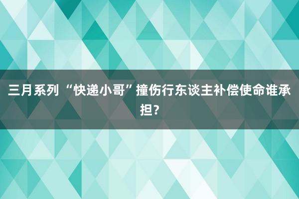 三月系列 “快递小哥”撞伤行东谈主补偿使命谁承担？