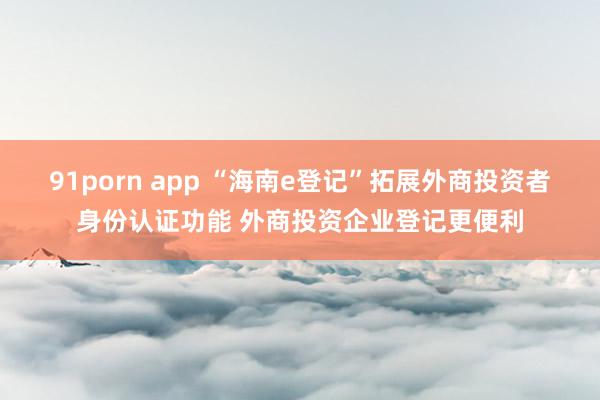 91porn app “海南e登记”拓展外商投资者身份认证功能 外商投资企业登记更便利