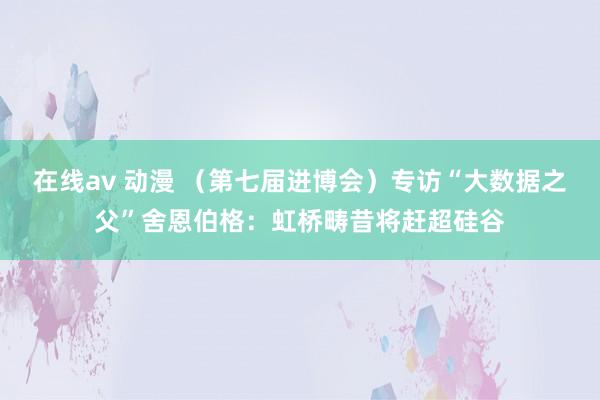 在线av 动漫 （第七届进博会）专访“大数据之父”舍恩伯格：虹桥畴昔将赶超硅谷