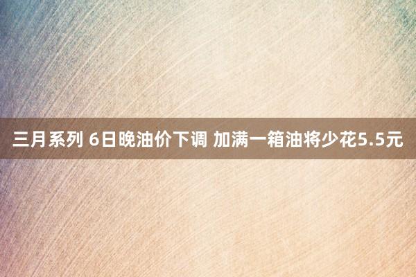 三月系列 6日晚油价下调 加满一箱油将少花5.5元