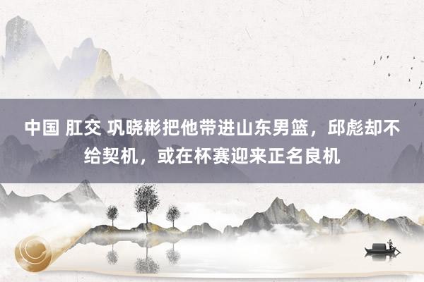 中国 肛交 巩晓彬把他带进山东男篮，邱彪却不给契机，或在杯赛迎来正名良机