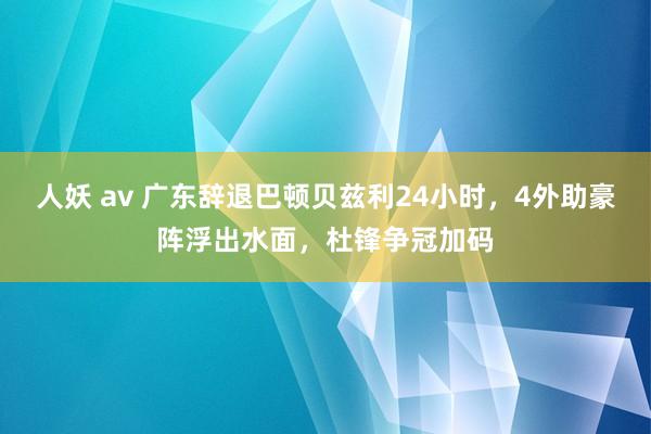 人妖 av 广东辞退巴顿贝兹利24小时，4外助豪阵浮出水面，杜锋争冠加码