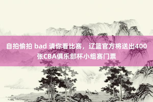 自拍偷拍 bad 请你看比赛，辽篮官方将送出400张CBA俱乐部杯小组赛门票