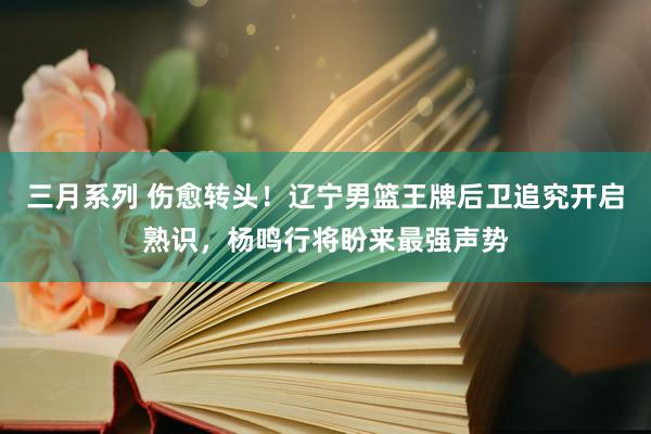 三月系列 伤愈转头！辽宁男篮王牌后卫追究开启熟识，杨鸣行将盼来最强声势