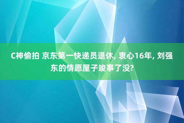 C神偷拍 京东第一快递员退休, 衷心16年, 刘强东的情愿屋子竣事了没?