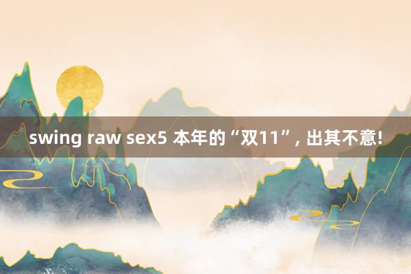 swing raw sex5 本年的“双11”, 出其不意!