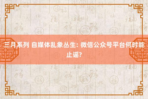 三月系列 自媒体乱象丛生: 微信公众号平台何时能止谣?