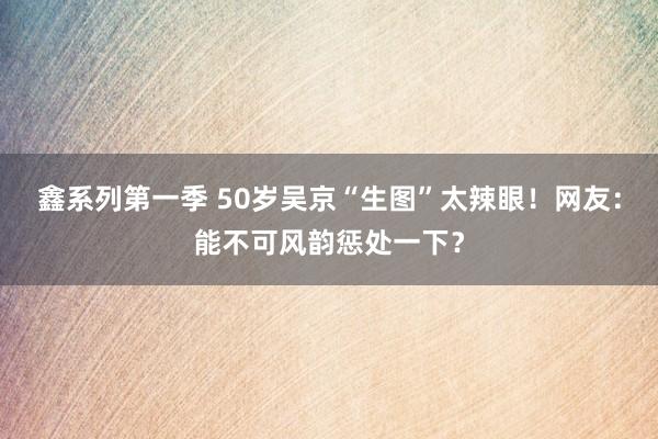 鑫系列第一季 50岁吴京“生图”太辣眼！网友：能不可风韵惩处一下？