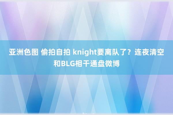 亚洲色图 偷拍自拍 knight要离队了？连夜清空和BLG相干通盘微博