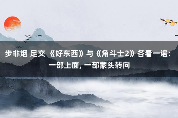 步非烟 足交 《好东西》与《角斗士2》各看一遍: 一部上面， 一部蒙头转向