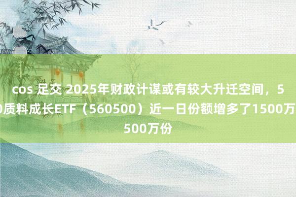 cos 足交 2025年财政计谋或有较大升迁空间，500质料成长ETF（560500）近一日份额增多了1500万份