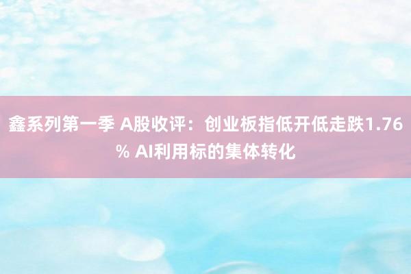 鑫系列第一季 A股收评：创业板指低开低走跌1.76% AI利用标的集体转化