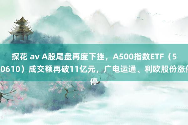 探花 av A股尾盘再度下挫，A500指数ETF（560610）成交额再破11亿元，广电运通、利欧股份涨停