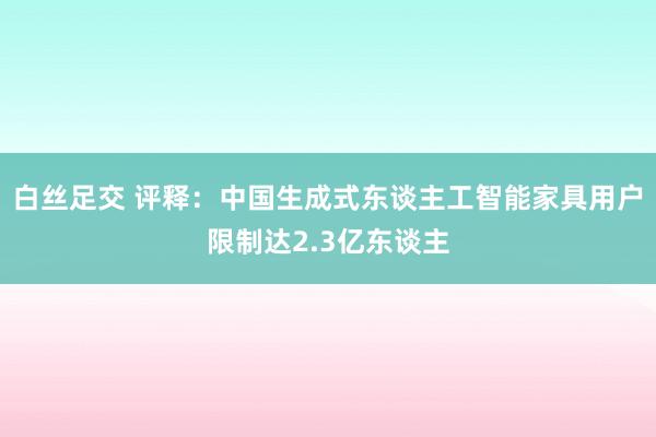 白丝足交 评释：中国生成式东谈主工智能家具用户限制达2.3亿东谈主