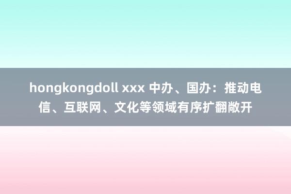 hongkongdoll xxx 中办、国办：推动电信、互联网、文化等领域有序扩翻敞开