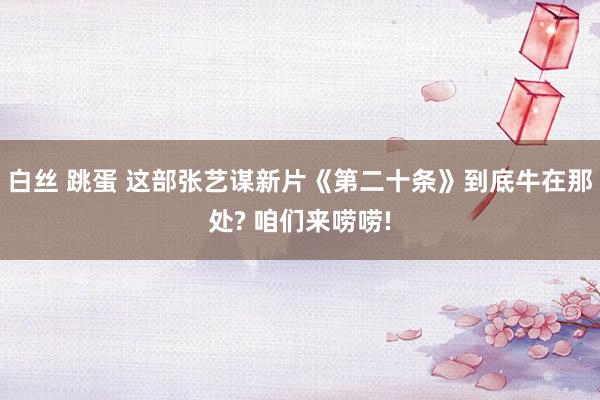 白丝 跳蛋 这部张艺谋新片《第二十条》到底牛在那处? 咱们来唠唠!