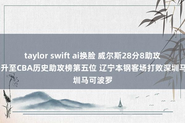 taylor swift ai换脸 威尔斯28分8助攻 赵继伟升至CBA历史助攻榜第五位 辽宁本钢客场打败深圳马可波罗