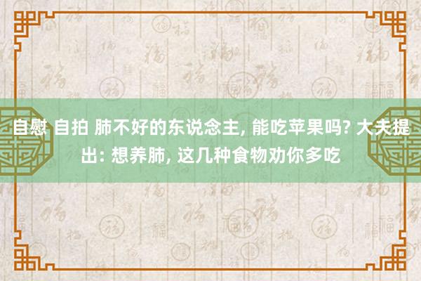 自慰 自拍 肺不好的东说念主， 能吃苹果吗? 大夫提出: 想养肺， 这几种食物劝你多吃