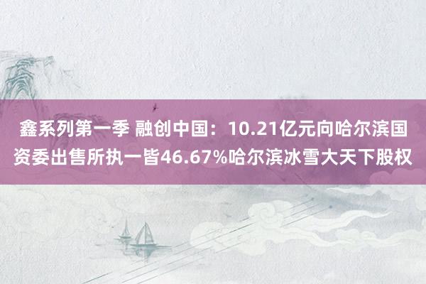 鑫系列第一季 融创中国：10.21亿元向哈尔滨国资委出售所执一皆46.67%哈尔