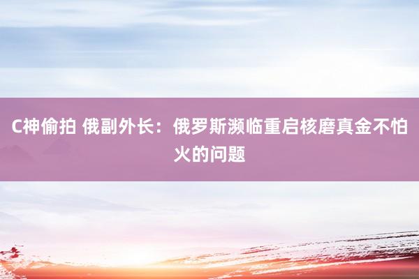 C神偷拍 俄副外长：俄罗斯濒临重启核磨真金不怕火的问题