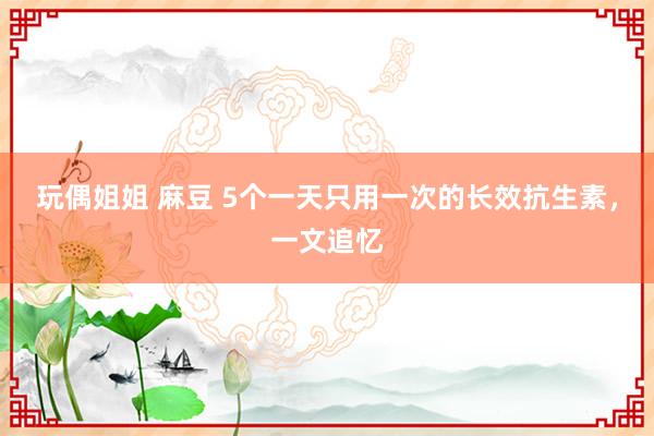 玩偶姐姐 麻豆 5个一天只用一次的长效抗生素，一文追忆