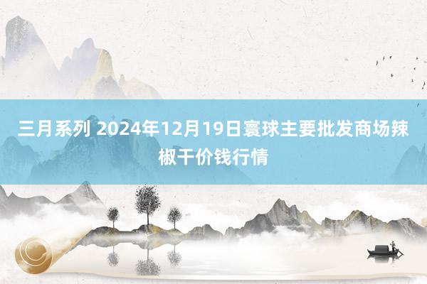 三月系列 2024年12月19日寰球主要批发商场辣椒干价钱行情