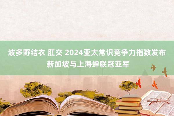 波多野结衣 肛交 2024亚太常识竞争力指数发布 新加坡与上海蝉联冠亚军