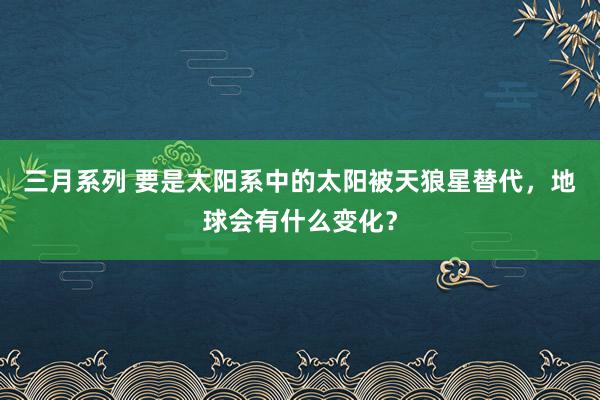 三月系列 要是太阳系中的太阳被天狼星替代，地球会有什么变化？