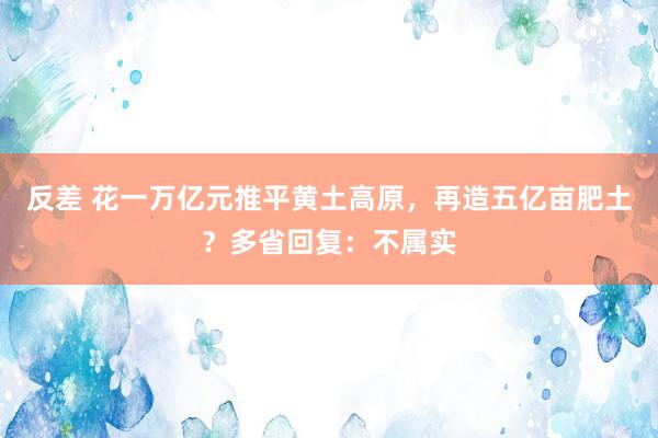 反差 花一万亿元推平黄土高原，再造五亿亩肥土？多省回复：不属实